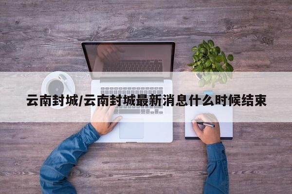 云南封城/云南封城最新消息什么时候结束