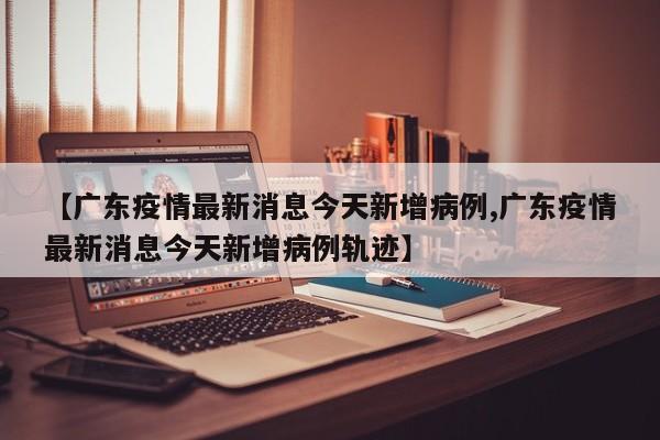 【广东疫情最新消息今天新增病例,广东疫情最新消息今天新增病例轨迹】