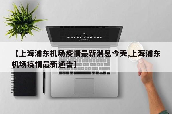 【上海浦东机场疫情最新消息今天,上海浦东机场疫情最新通告】