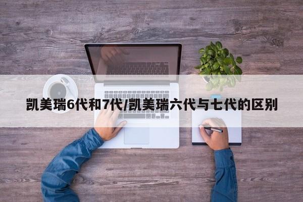 凯美瑞6代和7代/凯美瑞六代与七代的区别