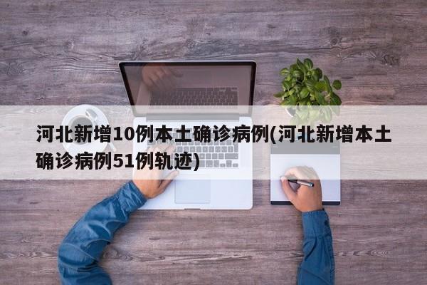 河北新增10例本土确诊病例(河北新增本土确诊病例51例轨迹)