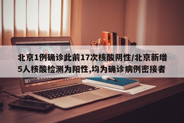北京1例确诊此前17次核酸阴性/北京新增5人核酸检测为阳性,均为确诊病例密接者