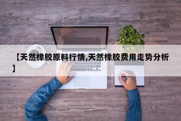 【天然橡胶原料行情,天然橡胶费用走势分析】