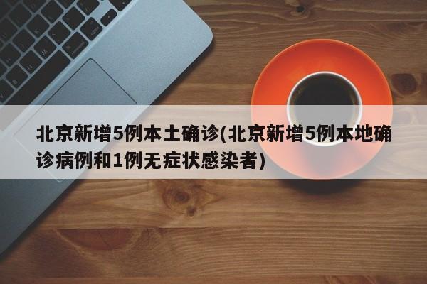 北京新增5例本土确诊(北京新增5例本地确诊病例和1例无症状感染者)