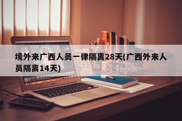 境外来广西人员一律隔离28天(广西外来人员隔离14天)