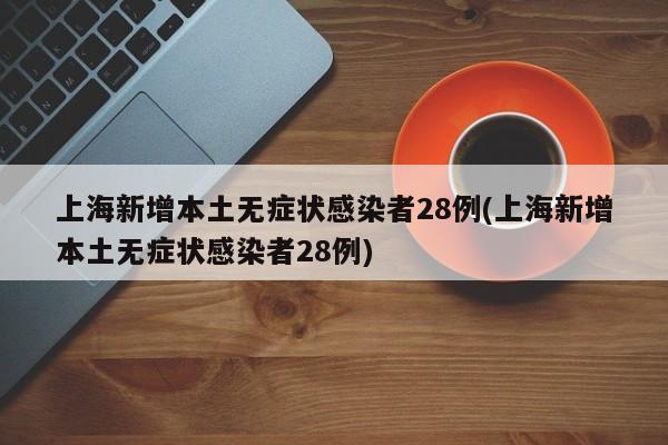 上海新增本土无症状感染者28例(上海新增本土无症状感染者28例)