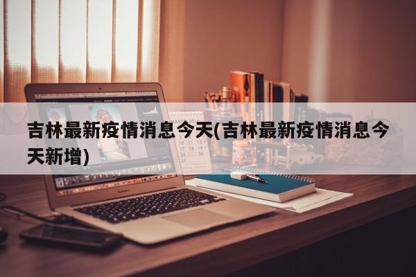 吉林最新疫情消息今天(吉林最新疫情消息今天新增)