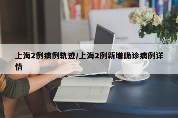 上海2例病例轨迹/上海2例新增确诊病例详情