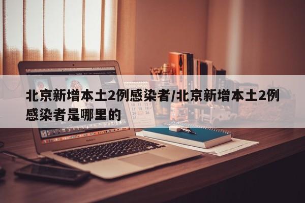 北京新增本土2例感染者/北京新增本土2例感染者是哪里的