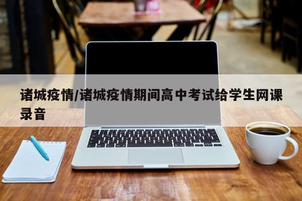 诸城疫情/诸城疫情期间高中考试给学生网课录音