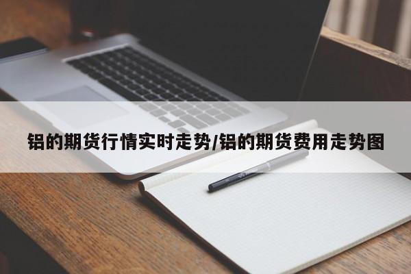 铝的期货行情实时走势/铝的期货费用走势图