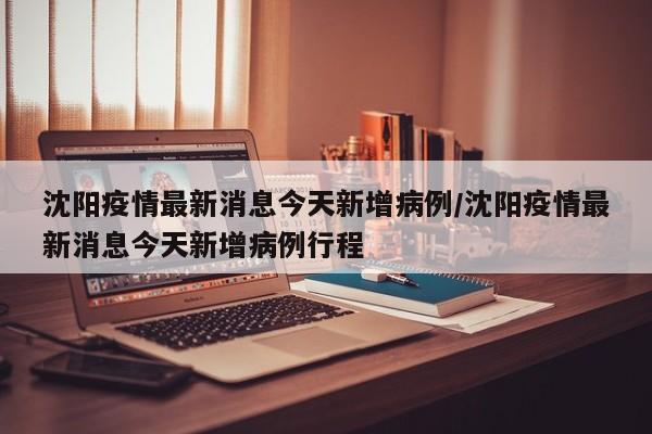 沈阳疫情最新消息今天新增病例/沈阳疫情最新消息今天新增病例行程
