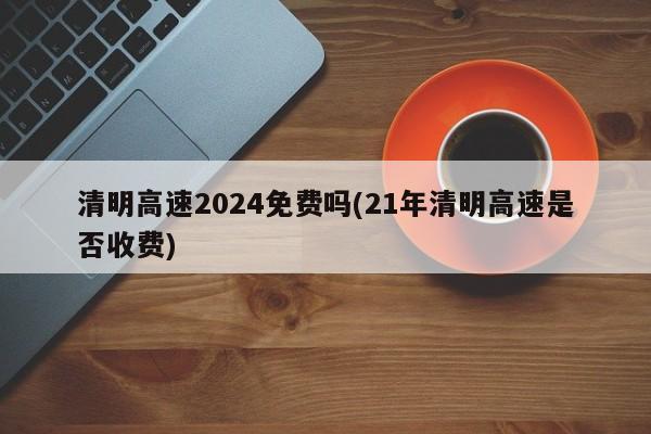 清明高速2024免费吗(21年清明高速是否收费)