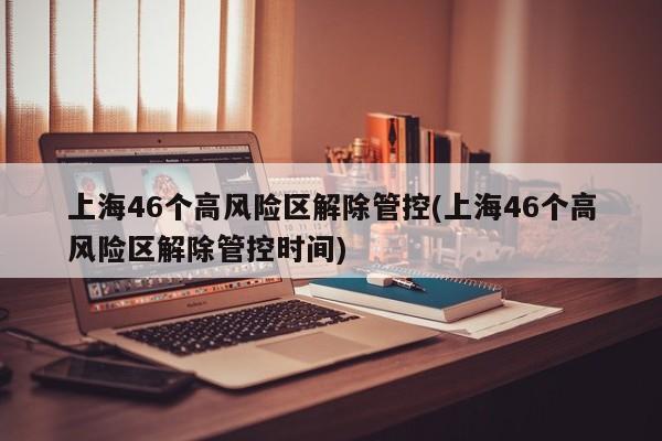 上海46个高风险区解除管控(上海46个高风险区解除管控时间)