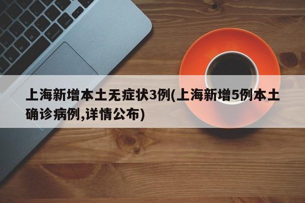 上海新增本土无症状3例(上海新增5例本土确诊病例,详情公布)