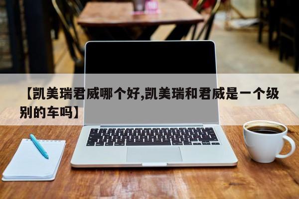 【凯美瑞君威哪个好,凯美瑞和君威是一个级别的车吗】