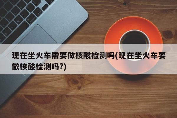 现在坐火车需要做核酸检测吗(现在坐火车要做核酸检测吗?)