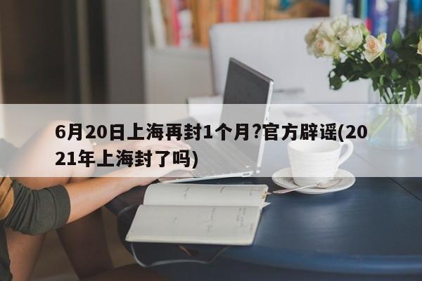 6月20日上海再封1个月?官方辟谣(2021年上海封了吗)