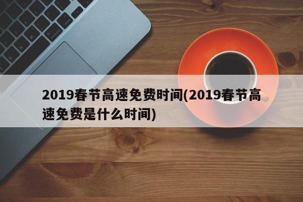 2019春节高速免费时间(2019春节高速免费是什么时间)