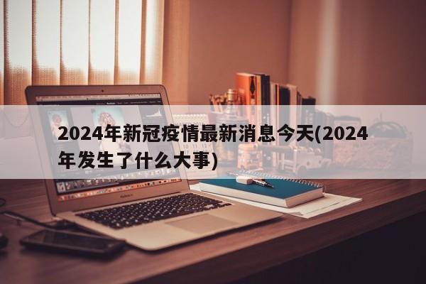 2024年新冠疫情最新消息今天(2024年发生了什么大事)