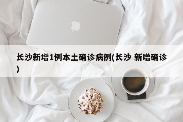 长沙新增1例本土确诊病例(长沙 新增确诊)