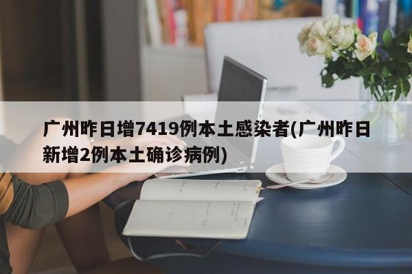 广州昨日增7419例本土感染者(广州昨日新增2例本土确诊病例)