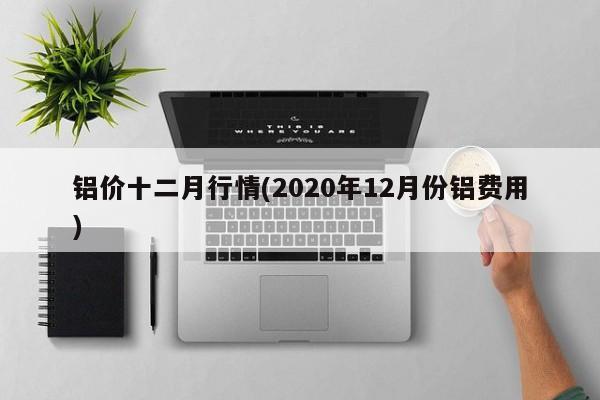 铝价十二月行情(2020年12月份铝费用)