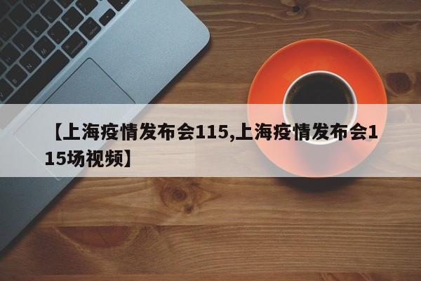 【上海疫情发布会115,上海疫情发布会115场视频】