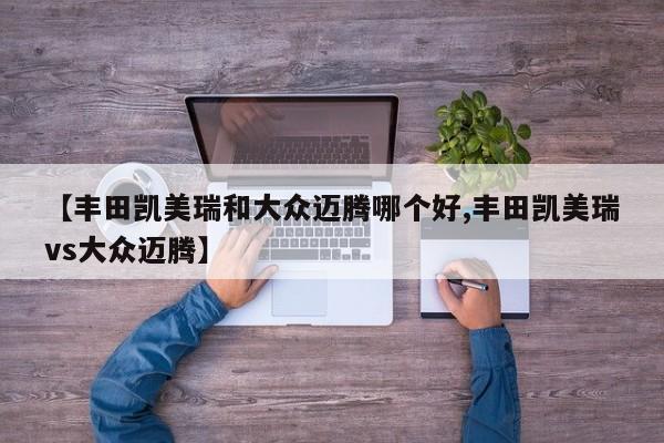 【丰田凯美瑞和大众迈腾哪个好,丰田凯美瑞vs大众迈腾】