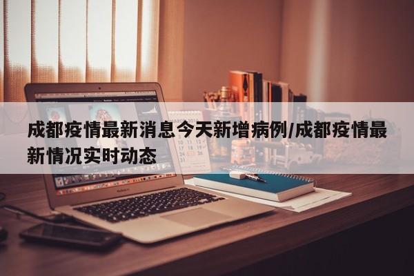 成都疫情最新消息今天新增病例/成都疫情最新情况实时动态