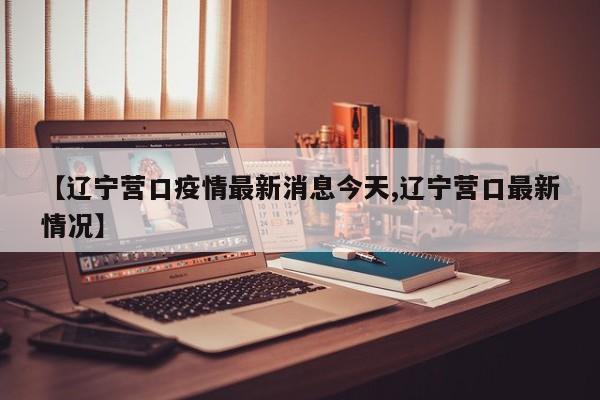【辽宁营口疫情最新消息今天,辽宁营口最新情况】