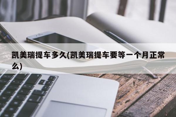 凯美瑞提车多久(凯美瑞提车要等一个月正常么)