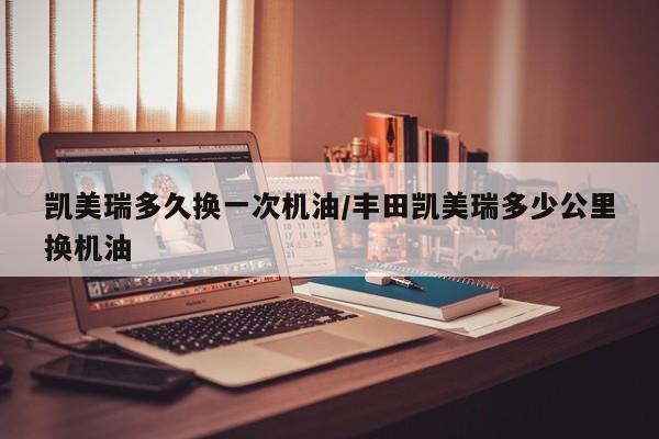 凯美瑞多久换一次机油/丰田凯美瑞多少公里换机油