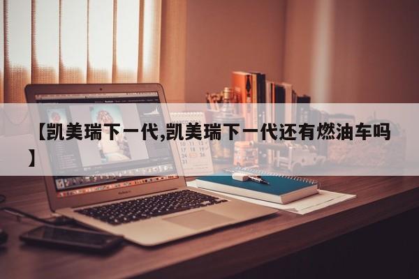【凯美瑞下一代,凯美瑞下一代还有燃油车吗】