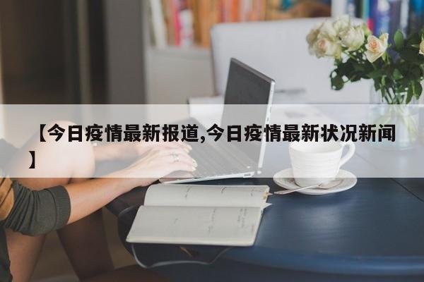 【今日疫情最新报道,今日疫情最新状况新闻】