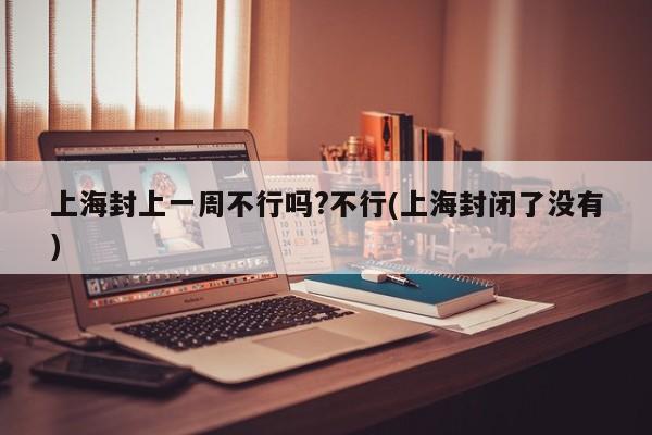 上海封上一周不行吗?不行(上海封闭了没有)