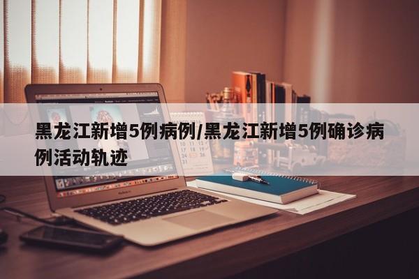 黑龙江新增5例病例/黑龙江新增5例确诊病例活动轨迹