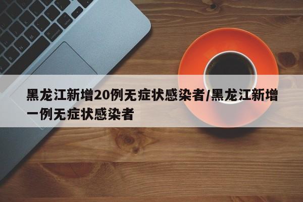 黑龙江新增20例无症状感染者/黑龙江新增一例无症状感染者