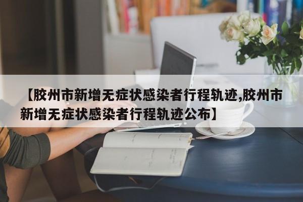 【胶州市新增无症状感染者行程轨迹,胶州市新增无症状感染者行程轨迹公布】