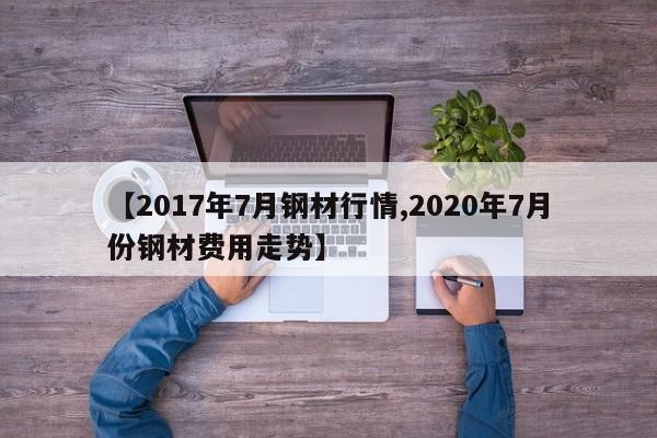 【2017年7月钢材行情,2020年7月份钢材费用走势】