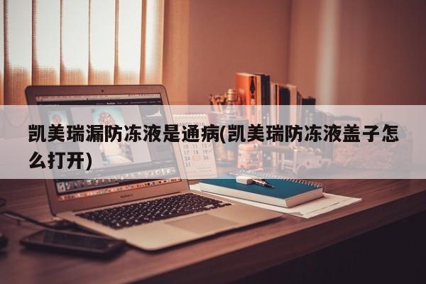 凯美瑞漏防冻液是通病(凯美瑞防冻液盖子怎么打开)