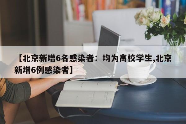 【北京新增6名感染者:均为高校学生,北京新增6例感染者】