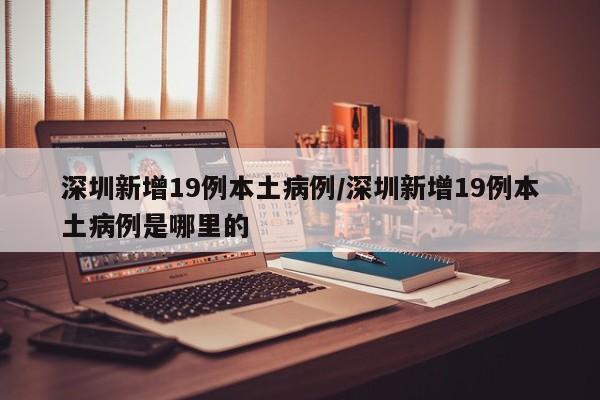 深圳新增19例本土病例/深圳新增19例本土病例是哪里的