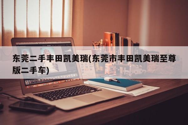 东莞二手丰田凯美瑞(东莞市丰田凯美瑞至尊版二手车)