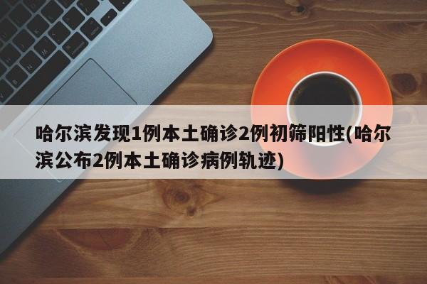 哈尔滨发现1例本土确诊2例初筛阳性(哈尔滨公布2例本土确诊病例轨迹)