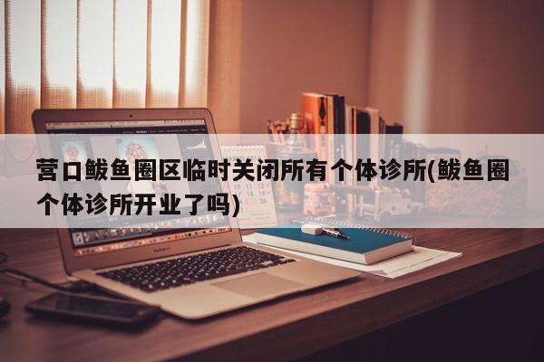 营口鲅鱼圈区临时关闭所有个体诊所(鲅鱼圈个体诊所开业了吗)