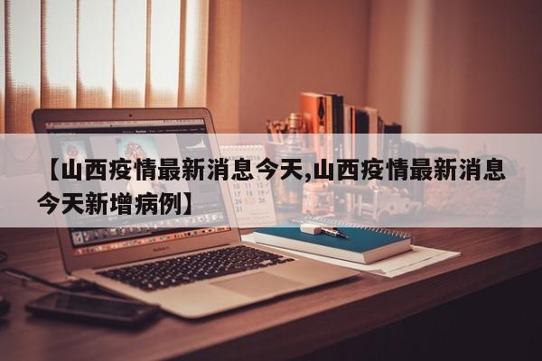 【山西疫情最新消息今天,山西疫情最新消息今天新增病例】