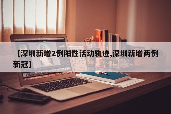 【深圳新增2例阳性活动轨迹,深圳新增两例新冠】